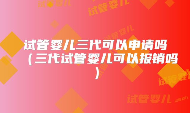 试管婴儿三代可以申请吗（三代试管婴儿可以报销吗）