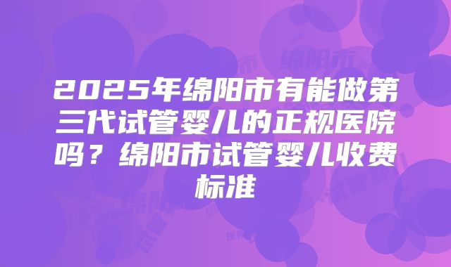 2025年绵阳市有能做第三代试管婴儿的正规医院吗？绵阳市试管婴儿收费标准