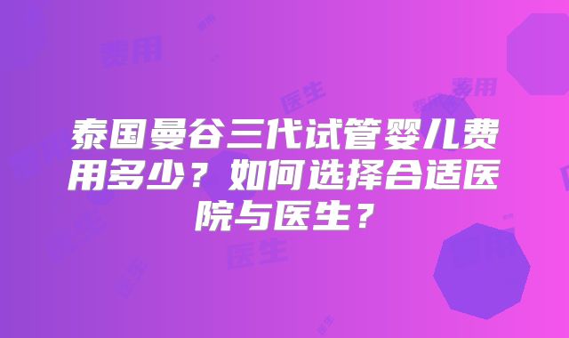 泰国曼谷三代试管婴儿费用多少？如何选择合适医院与医生？