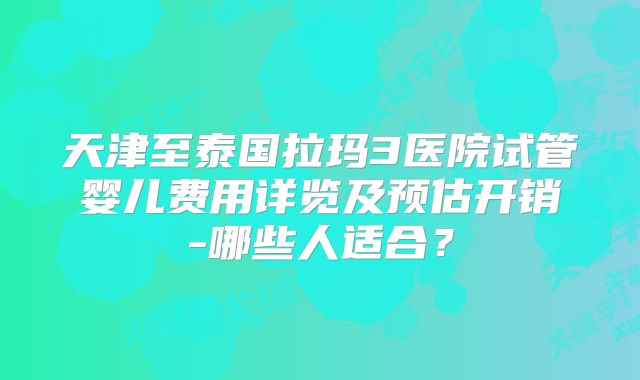 天津至泰国拉玛3医院试管婴儿费用详览及预估开销-哪些人适合？