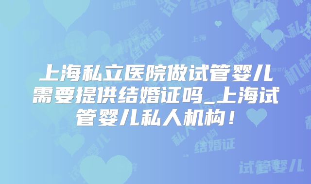 上海私立医院做试管婴儿需要提供结婚证吗_上海试管婴儿私人机构！