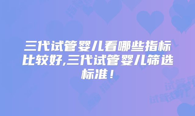 三代试管婴儿看哪些指标比较好,三代试管婴儿筛选标准!