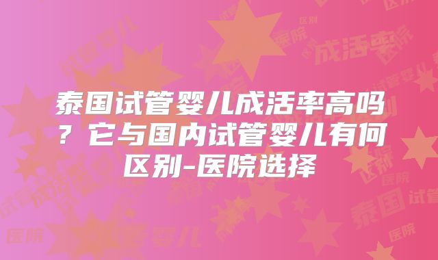 泰国试管婴儿成活率高吗？它与国内试管婴儿有何区别-医院选择