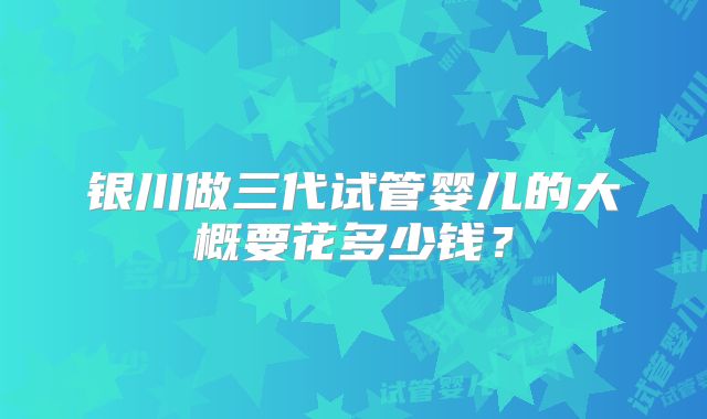 银川做三代试管婴儿的大概要花多少钱？