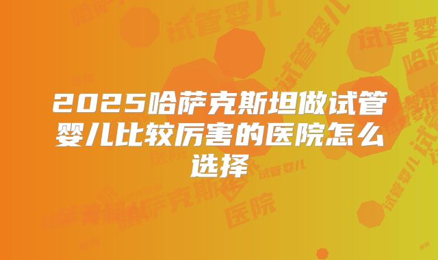 2025哈萨克斯坦做试管婴儿比较厉害的医院怎么选择