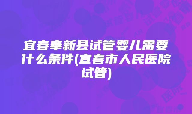 宜春奉新县试管婴儿需要什么条件(宜春市人民医院试管)