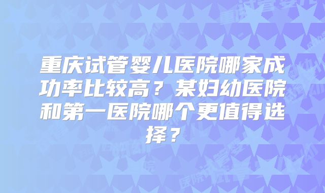重庆试管婴儿医院哪家成功率比较高？某妇幼医院和第一医院哪个更值得选择？