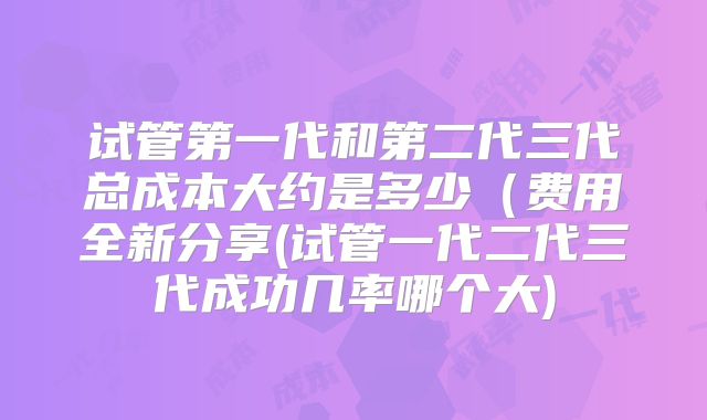 试管第一代和第二代三代总成本大约是多少（费用全新分享(试管一代二代三代成功几率哪个大)