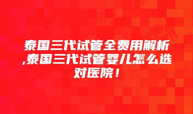泰国三代试管全费用解析,泰国三代试管婴儿怎么选对医院！