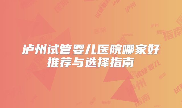 泸州试管婴儿医院哪家好推荐与选择指南