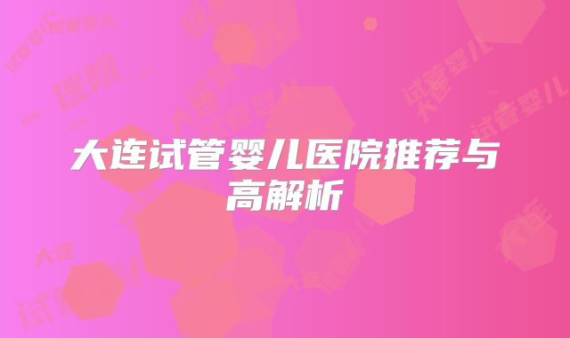 大连试管婴儿医院推荐与高解析