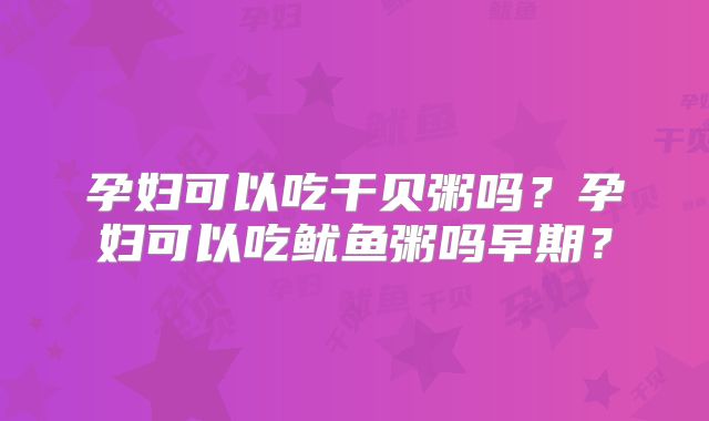 孕妇可以吃干贝粥吗?孕妇可以吃鱿鱼粥吗早期?
