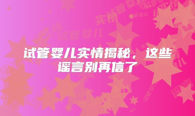 试管婴儿实情揭秘,这些谣言别再信了