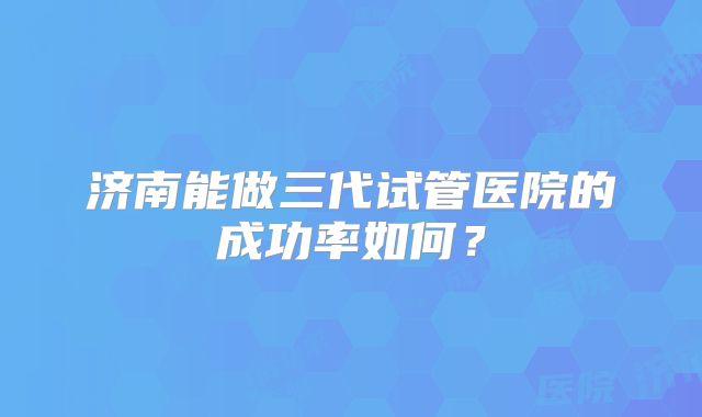 济南能做三代试管医院的成功率如何？