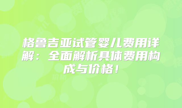 格鲁吉亚试管婴儿费用详解：全面解析具体费用构成与价格！