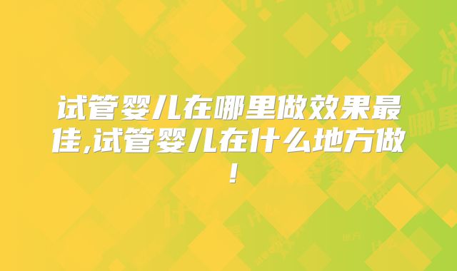 试管婴儿在哪里做效果最佳,试管婴儿在什么地方做！