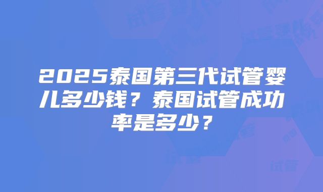 2025泰国第三代试管婴儿多少钱？泰国试管成功率是多少？