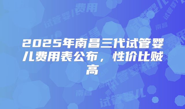 2025年南昌三代试管婴儿费用表公布，性价比贼高