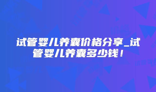 试管婴儿养囊价格分享_试管婴儿养囊多少钱！
