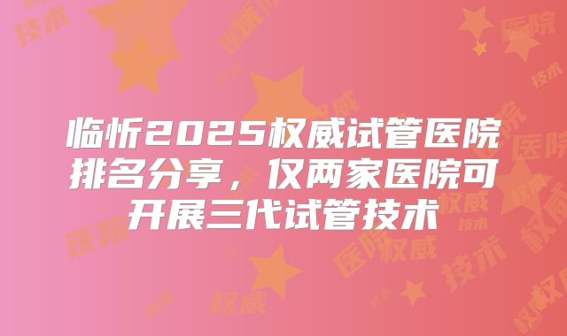 临忻2025权威试管医院排名分享，仅两家医院可开展三代试管技术