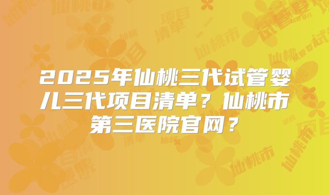 2025年仙桃三代试管婴儿三代项目清单？仙桃市第三医院官网？