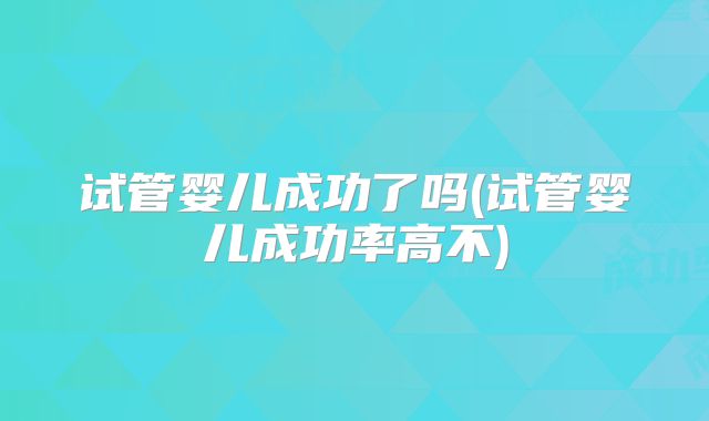 试管婴儿成功了吗(试管婴儿成功率高不)