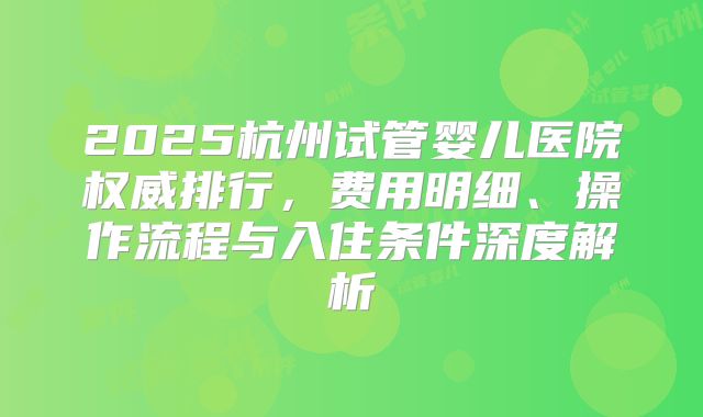 2025杭州试管婴儿医院权威排行，费用明细、操作流程与入住条件深度解析