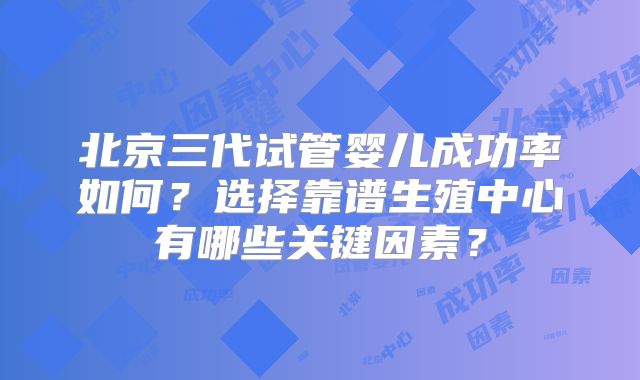 北京三代试管婴儿成功率如何？选择靠谱生殖中心有哪些关键因素？