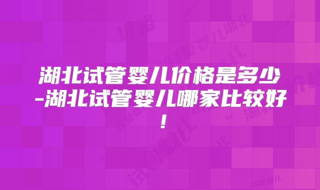 湖北试管婴儿价格是多少-湖北试管婴儿哪家比较好！