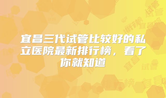 宜昌三代试管比较好的私立医院最新排行榜，看了你就知道
