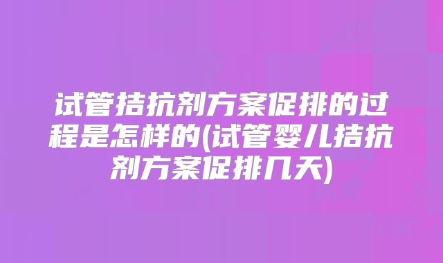 试管拮抗剂方案促排的过程是怎样的(试管婴儿拮抗剂方案促排几天)