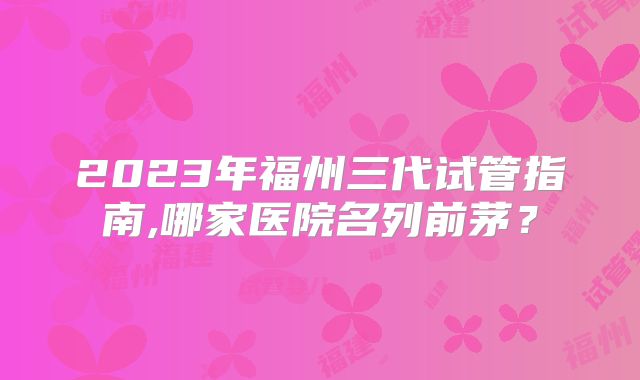 2023年福州三代试管指南,哪家医院名列前茅?