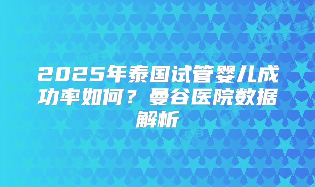 2025年泰国试管婴儿成功率如何？曼谷医院数据解析