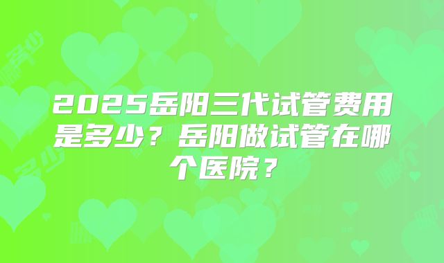 2025岳阳三代试管费用是多少？岳阳做试管在哪个医院？