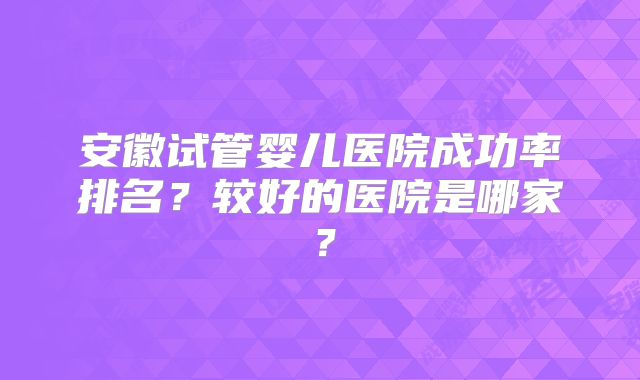 安徽试管婴儿医院成功率排名？较好的医院是哪家？