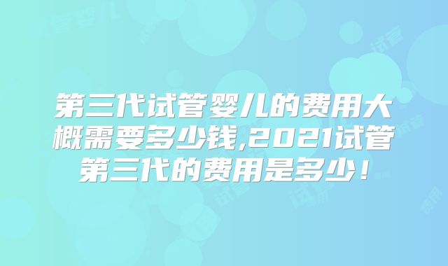 第三代试管婴儿的费用大概需要多少钱,2021试管第三代的费用是多少！