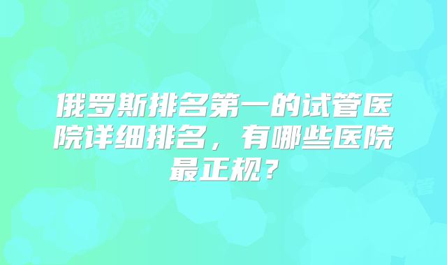 俄罗斯排名第一的试管医院详细排名，有哪些医院最正规？