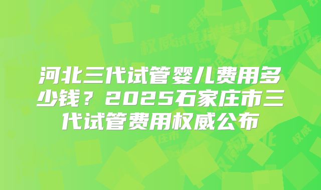 河北三代试管婴儿费用多少钱？2025石家庄市三代试管费用权威公布