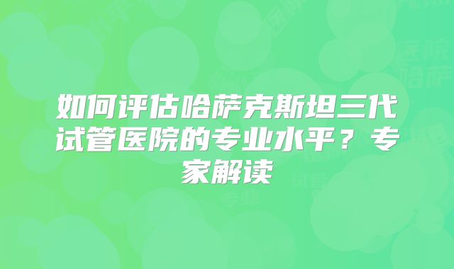 如何评估哈萨克斯坦三代试管医院的专业水平？专家解读