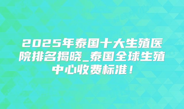 2025年泰国十大生殖医院排名揭晓_泰国全球生殖中心收费标准！