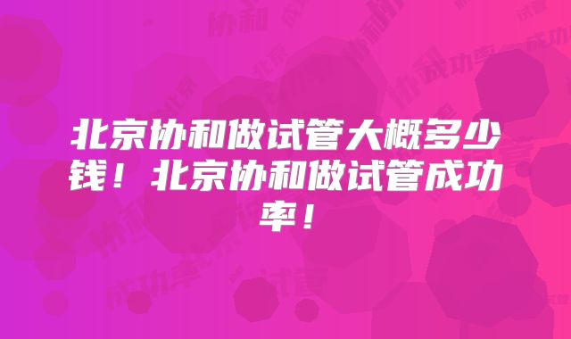 北京协和做试管大概多少钱!北京协和做试管成功率!