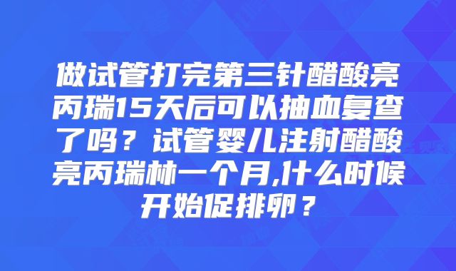 做试管打完第三针醋酸亮丙瑞15天后可以抽血复查了吗？试管婴儿注射醋酸亮丙瑞林一个月,什么时候开始促排卵？