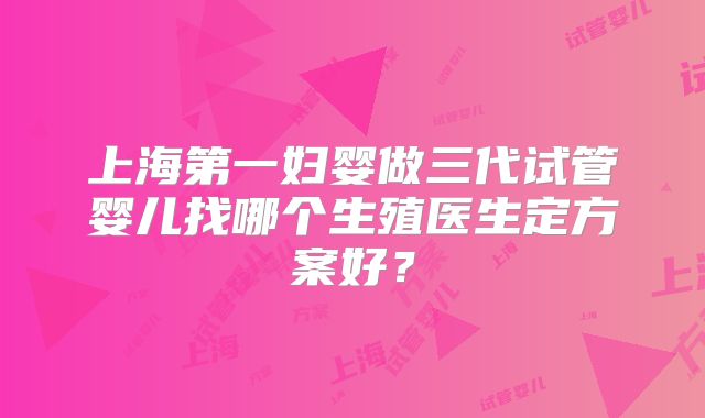 上海第一妇婴做三代试管婴儿找哪个生殖医生定方案好？
