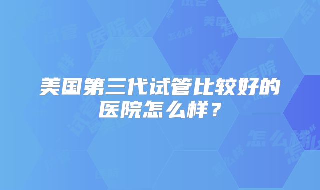 美国第三代试管比较好的医院怎么样?
