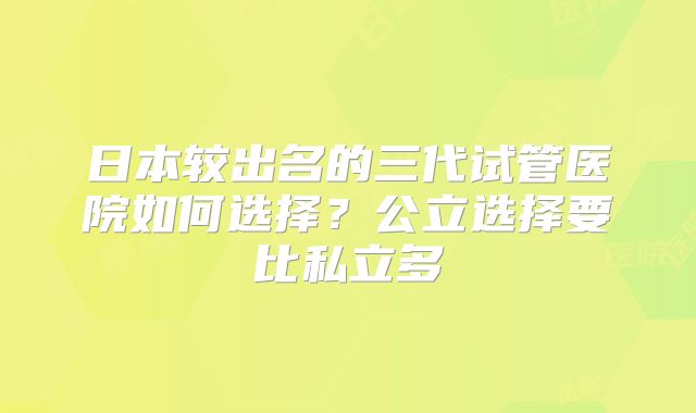 日本较出名的三代试管医院如何选择？公立选择要比私立多