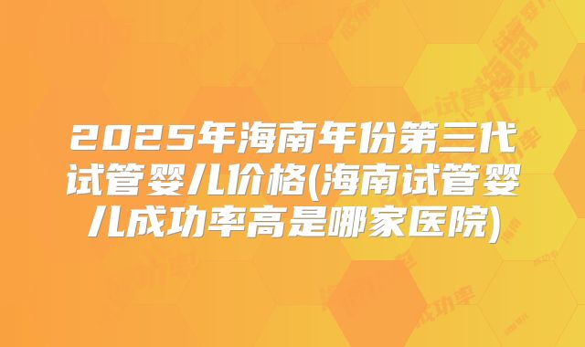 2025年海南年份第三代试管婴儿价格(海南试管婴儿成功率高是哪家医院)