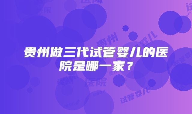 贵州做三代试管婴儿的医院是哪一家？