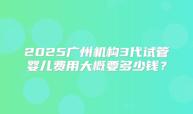 2025广州机构3代试管婴儿费用大概要多少钱？