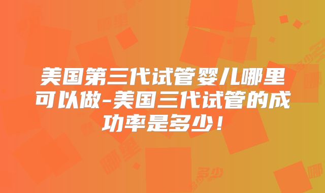 美国第三代试管婴儿哪里可以做-美国三代试管的成功率是多少！