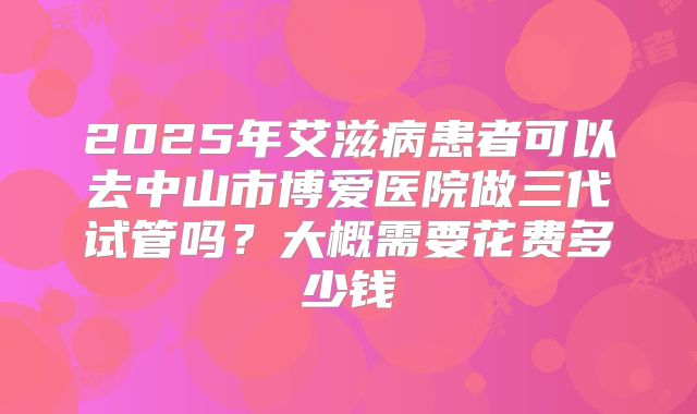 2025年艾滋病患者可以去中山市博爱医院做三代试管吗?大概需要花费多少钱